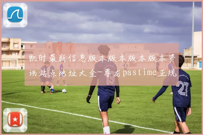 凯时最新信息版本版本版本版本资讯站点地址大全-尊龙pastime正规门户站点正规网页官方网站访问入口进入系统打开入口地址地址