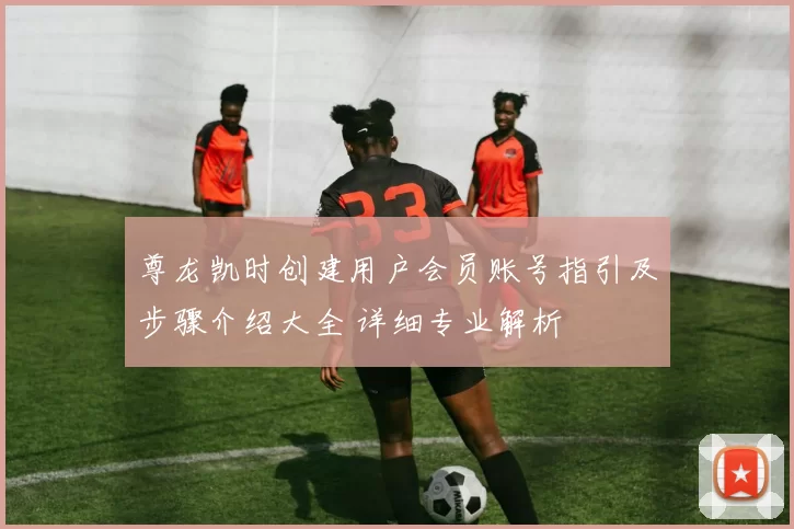 尊龙凯时创建用户会员账号指引及步骤介绍大全 详细专业解析