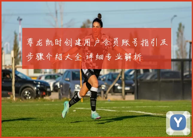 尊龙凯时创建用户会员账号指引及步骤介绍大全 详细专业解析