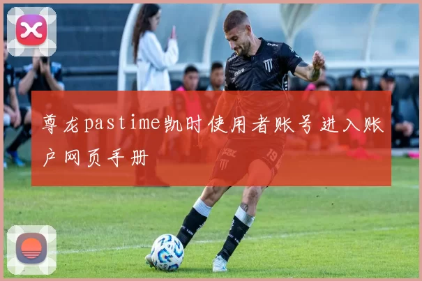 尊龙pastime凯时使用者账号进入账户网页手册