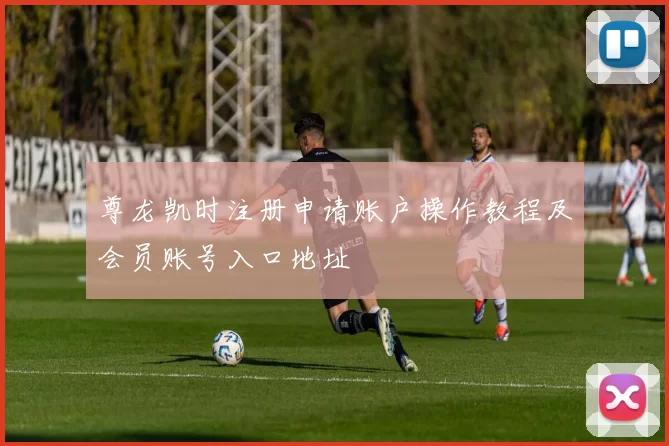 尊龙凯时注册申请账户操作教程及会员账号入口地址