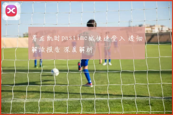 尊龙凯时pastime城快速登入 透彻解读报告 深度解析